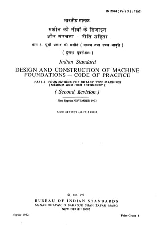 IS 2974 ( Part 3 ) : 1992
hdian Standard
DESIGN AND CONSTRUCTION OF MACHINE
FOUNDATIONS -CODE OF PRACTICE
PART 3 FOUNDATIONS FOR ROTARY TYPE MACHINES
(MEDIUM AND HIGH FREQUENCY)
( Second Revision )
First Reprint NOVEMBER 1993
UDC 624’159’1 : 621’313-218’2
0 BIS 1992
BUREAU OF INDIAN STANDARDS
MANAK BHAVAN, 9 BAHADUR SHAH ZAFAR MARG
NEW DELHI 110002
August 1992 Price Group 4
( Reaffirmed 1995 )
 