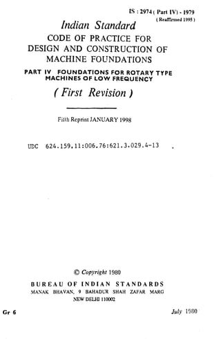 Gr 6
IS : 2974 ( Part IV) - 1979
Indian Standard
( ReafTkmcd 1995)
CODE OF PRACTICE FOR
DESIGN AND CONSTRUCTION OF
MACHINE FOUNDATIONS
PART IV FOUNDATIONS FOR ROTARY TYPE
MACHINES OF LOW FREQUENCY
( First Revision )
Fi&‘~hReprint JANUARY 1998
UDC 624.159.11:006.76:621.3.029.4-13 ,
0 Copyright 1980
BUREAU OF INDIAN STANDARDS
.MANAK BHAVAh’, 9 BAHADL-R SHAH ZAFAR .MARG
NEW DELHI 110002
July 1980
 