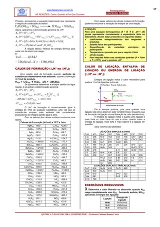 www.fabianoraco.oi.com.br                                                                                       69
                                                                                                                      Termoquímica
                                                                                                                   CONTEÚDO TEÓRICO
                              AS REAÇÕES: Como, Quando e Por Que Ocorrem


Primeiro, escrevemos a equação balanceada que representa                                         Com esses valores de calores molares de formação,
a reação de combustão do etanol:                                                         podemos encontrar a variação de entalpia de uma reação.
C2H5OH(L) + 3O2(g)                2CO2(g) + 3H2O(L)
Agora, aplicamos a denominação genérica de ∆Hº:                                          ATENÇÃO:
∆C H º = H º P −H º R                                                                    Para uma equação termoquímica (A + B         C ∆H = ±X)
                                                                                         possa representar corretamente a experiência feita no
∆ C H º = [(2 H º CO2 ( g ) +3H º H 2O( l ) ) − ( H º C2 H 5OH ( l ) +3H º O2 ( g ) )]   laboratório, devem estar presentes os seguintes dados:
                                                                                         •   coeficientes estequiométricos dos reagentes e
∆ C H º = [(2.(−94) + 3(−68,3)) − (−66,3) + 3.(0)]                                           produtos.
∆ C H º = −326,6kcal / molC 2 H 5OH ( l )                                                •   Estado físico dos participantes.
                                                                                         •   Especificação      da   variedade    alotrópica    do
         A reação liberou 100kcal de energia térmica para                                    participante.
cada mol de etanol que reagiu.                                                           •   Temperatura e pressão em que a reação é feita.
b)
                                                                                         •   ∆H da reação.
1cal.........4,184 J                                                                     •   Para reações feitas nas condições padrões (P = 1atm
                                                                                             e T = 25ºC), usar o símbolo ∆H0.
− 326,6kcal... X = −1366,49kJ
                                                                                         CALOR DE LIGAÇÃO, ENTALPIA DE
CALOR DE FORMAÇÃO (∆FHo ou ∆HoF):
                                                                                         LIGAÇÃO OU ENERGIA DE LIGAÇÃO
    Uma reação será de formação quando, partindo de                                      (∆ℓHo ou ∆Hoℓ):
substâncias elementares mais estáveis, ocorrer a formação
de 1mol de produto.                                                                               Entalpia de ligação indica o calor necessário para
H2(g) + ½ O 2(g)            H2O(ℓ) ∆Hf = - 285,8kJ.                                      quebrar 1mol de ligações químicas.
           Se quisermos determinar a entalpia padrão da água                                                H (Entalpia) - Reação Endotérmica
líquida, é só aplicar a determinação genérica:
∆ F H º = H º P −H º R                                                                                                       2 H(g)
                                                                                                       Hr
∆ F H º = [( H º H 2O( l ) ) − ( H º H 2 ( g ) + 1 H º O2 ( g ) )]                                                                final
                                                  2                                                                        ∆ H = Hp - Hr = + 104,2kcal
                                                                                                                H2(g)
− 285,8kJ = [( H º H 2O( l ) ) − ((0) + (0)]                                                           Hp
                                                                                                                início
H º H 2O( l ) = −285,8kJ / mol
                                                                                                                   Deslocamento da reação
          O ∆Hº de formação é numericamente igual à
entalpia de 1mol de qualquer substância, uma vez que as                                            Ela é sempre positiva, pois para quebrar uma
substâncias simples mais estáveis são consideradas                                       ligação esta deve absorver calor (endotérmica), enquanto que
possuidoras de entalpia padrão igual a zero.                                             na formação da ligação ocorre liberação de calor (exotérmica).
          Com os valores dos calores molares montamos uma                                          A entalpia de ligação indica o quanto uma ligação é
tabela:                                                                                  mais forte ou mais fraca do que a outra: quanto maior a
      Calores de Formação (kJ/mol) a 25ºC e 1atm                                         energia de ligação, mais forte e mais estável é a ligação em
                                                                                         questão.
                 AgBr(s) -99,5                          C2H2(g) +226,7                             Seus valores são tabelados:
                AgCl(s)       -127,0                  C2H4(g)        +52,3
                 AgI(s)       -62,4                   C2H6(g)        -84,7                            LIGAÇÕES SIMPLES (kJ/mol)
               Ag2O(s)        -30,6                   C3H8(g)        -103,8              C-H     413   N-H  391   O-H    463    F-F                      155
                                                                                         C-C     348   N-N  163   O-O    146    Cℓ-F                     253
               Ag2S(s)        -31,8                n-C4H10(g)        -124,7              C-N     293   N-O  201   O-F    190    Cℓ-Cℓ                    242
               Al2O3(s)       -1.669,8             n-C5H12(L)        -173,1              C-O     358   N-F  272   O-Cℓ 203
               BaCl2(s)       -860,1               C2H5OH(L)         -277,6              C-F     485   N-Cℓ 200   O-I    234    Br-F                     237
             BaCO3(s)         -1.218,8                CoO(s)         -239,3              C-Cℓ    328   N-Br 243                 Br-Cℓ                    218
                                                                                         C-Br    276              S-H    339    Br-Br                    193
                BaO(s)        -558,1                  Cr2O(s)        -1.128,4
                                                                                         C-I     240   H-H  436   S-F    327
             BaSO4(s)         -1.465,2                CuO(s)         -155,2              C-S     259   H-F  567   S-Cℓ   253    I-Cℓ                     208
              CaCl2(s)        -795,0                 Cu2O(s)         -166,7                            H-Cℓ 431   S-Br   218    I-B                      175
             CaCO3(s)         -1.207,0                CuS(s)         -48,5                             H-Br 366   S-S    266    I-I                      151
                CaO(s)        -635,5                CuSO4(s)         -769,9                            H-I  299
                                                                                                  LIGAÇÕES DUPLAS E TRIPLAS (kJ/mol)
            Ca(OH)2(s)        -986,6                 Fe2O3(s)        -822,2
                                                                                         C=C     614   N=N  418   O=O    495
             CaSO4(s)         -1.432,7               Fe3O4(s)        -1.120,9            C≡C     839   N≡N  941
                CCl4(L)       -139,5                   HBr(g)        -36,2               C=N     615              S=O    523
                 CH4(g)       -74,8                    HCl(g)        -92,3               C≡N     891              S=S    418
              CHCl3(L)        -131,8                    HF(g)        -268,6              C=O     799
             CH3OH(L)         -238,6                    HI(g)        +25,9
                 CO(g)        -110,5                 HNO3(L)         -173,2              EXERCÍCIOS RESOLVIDOS
                CO2(g)        -393,5                  H2O(g)         -241,8              3 . Determina o calor liberado ou absorvido quando N2(g)
                H2O(L)        -285,8                 NH4Cl(s)        -315,4              reage completamente com H2(g) , formando amônia, NH3(g),
               H2O2(L)        -187,6               NH4NO3(s)         -365,1              aplicando a energia das ligações:
                 H2S(g)       -20,1                    NO(g)         +90,4                                             Energia de
                                                                                                          Ligação
                                                                                                                         Ligação
              H2SO4(L)        -811,3                  NO2(g)         +33,9                                   N≡N        941kJ/mol
                HgO(s)        -90,7                    NiO(s)        -244,3                                  H-H        436kJ/mol
                                                                                                             N-H        391kJ/mol

                                       QUÍMICA NÃO SE DECORA, COMPREENDE! – Professor Fabiano Ramos Costa
 