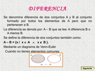 DIFERENCIA
Se denomina diferencia de dos conjuntos A y B al conjunto
formado por todos los elementos de A pero que no
pertenecen a B.
La diferencia se denota por: A – B que se lee: A diferencia B o
A menos B.
Se define la diferencia de dos conjuntos también como:
A – B = {x / x ∈ A ∧ x ∉ B }.
Mediante un diagrama de Venn-Euler
Cuando no tienen elementos comunes
Siguiente
 