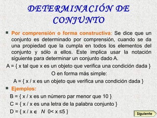 DETERMINACIÓN DE
CONJUNTO
 Por comprensión o forma constructiva: Se dice que un
conjunto es determinado por comprensión, cuando se da
una propiedad que la cumpla en todos los elementos del
conjunto y sólo a ellos. Este implica usar la notación
siguiente para determinar un conjunto dado A.
A = { x tal que x es un objeto que verifica una condición dada }
O en forma más simple:
A = { x / x es un objeto que verifica una condición dada }
 Ejemplos:
B = { x / x es un número par menor que 10 }
C = { x / x es una letra de la palabra conjunto }
D = { x / x ∈ N 0< x ≤5 } Siguiente
 