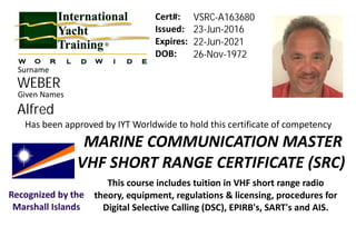Issued:
Expires:
DOB:
Given Names
Has been approved by IYT Worldwide to hold this certificate of competency
This course includes tuition in VHF short range radio
theory, equipment, regulations & licensing, procedures for
Digital Selective Calling (DSC), EPIRB's, SART's and AIS.
MARINE COMMUNICATION MASTER
VHF SHORT RANGE CERTIFICATE (SRC)
Cert#:
Surname
Recognized by the
Marshall Islands
WEBER
VSRC-A163680
23-Jun-2016
22-Jun-2021
26-Nov-1972
Alfred
 