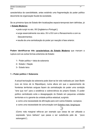 Direito Constitucional 1º
Ano
característica da coercibilidade, antes existindo uma fragmentação do poder político
decorrente da organização feudal da sociedade.
Se os primeiros tipos de Estado têm localizações espacio-temporais bem definidas, já
o Estado Moderno:
• pode surgir no séc. XIV [Inglaterra e Portugal ];
• surge essencialmente nos sécs. XV e XVI com o Renascimento e com os
Descobrimentos;
• resulta de uma centralização do poder por reacção à fase anterior.
Podem identificar-se três características do Estado Moderno que marcam a
ruptura com as outras formas anteriores de Estado:
1- Poder político = ideia de soberania
2- Estado = Nação
3- Estado laico
1 – Poder político = Soberania
A actual teorização da soberania pode dizer-se ter sido realizada por Jean Bodin
(Les six livres de la République), numa altura em que o aparecimento de
fronteiras territoriais exíguas fazem da centralização do poder uma condição
“sine qua non” para a existência e sobrevivência do próprio Estado. O poder
político centralizado evita a desagregação do Estado em pequenas unidades
territoriais e é o garante da unidade política estadual, surgindo:
♦ como uma necessidade de afirmação para com outros Estados europeus;
♦ como uma necessidade de comunicação com Estados mais longínquos
(Como nota marginal refira-se por exemplo que cessa de ser utilizada a
expressão “povo bárbaro” que passa a ser substituída pela de “povo
estrangeiro”).
10
 