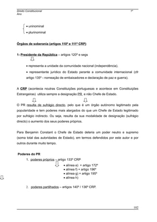 Direito Constitucional 1º
Ano
• uninominal
• plurinominal
Órgãos de soberania (artigos 110º e 111º CRP)
1- Presidente da República – artigos 120º e segs
• representa a unidade da comunidade nacional (independência).
• representante jurídico do Estado perante a comunidade internacional (cfr
artigo 135º - nomeação de embaixadores e declaração de paz e guerra).
A CRP (acontecia noutras Constituições portuguesas e acontece em Constituições
Estrangeiras) utiliza sempre a designação PR e não Chefe de Estado.
O PR resulta de sufrágio directo, pelo que é um órgão autónomo legitimado pela
popularidade e tem poderes mais alargados do que um Chefe de Estado legitimado
por sufrágio indirecto. Ou seja, resulta da sua modalidade de designação (sufrágio
directo) o aumento dos seus poderes próprios.
Para Benjamin Constant o Chefe de Estado deteria um poder neutro e supremo
(soma total das autoridades de Estado), em termos defendidos por este autor e por
outros durante muito tempo.
Poderes do PR
1. poderes próprios – artigo 133º CRP
• alínea e) + artigo 172º
• alínea f) + artigo 196º
• alínea g) + artigo 195º
• alínea h)
2. poderes partilhados – artigos 140º / 136º CRP.
102
 