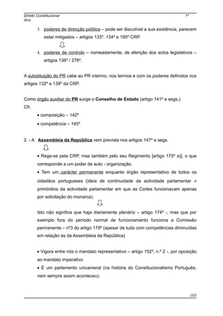 Direito Constitucional 1º
Ano
3. poderes de direcção política – pode ser discutível a sua existência, parecem
estar mitigados – artigos 133º, 134º e 190º CRP.
4. poderes de controlo – nomeadamente, de aferição dos actos legislativos –
artigos 136º / 278º.
A substituição do PR cabe ao PR interino, nos termos e com os poderes definidos nos
artigos 132º e 139º da CRP.
Como órgão auxiliar do PR surge o Conselho de Estado (artigo 141º e segs.)
Cfr.
• composição – 142º
• competência – 145º
2. - A Assembleia da República vem prevista nos artigos 147º e segs.
• Rege-se pela CRP, mas também pelo seu Regimento [artigo 175º a)], o que
corresponde a um poder de auto - organização.
• Tem um carácter permanente enquanto órgão representativo de todos os
cidadãos portugueses (ideia de continuidade da actividade parlamentar ≠
primórdios da actividade parlamentar em que as Cortes funcionavam apenas
por solicitação do monarca).
Isto não significa que haja diariamente plenário – artigo 174º -, mas que por
exemplo fora do período normal de funcionamento funciona a Comissão
permanente – nº3 do artigo 179º (apesar de tudo com competências diminuídas
em relação às da Assembleia da República)
• Vigora entre nós o mandato representativo – artigo 152º, n.º 2 -, por oposição
ao mandato imperativo
• É um parlamento unicameral (na história do Constitucionalismo Português,
nem sempre assim aconteceu).
103
 