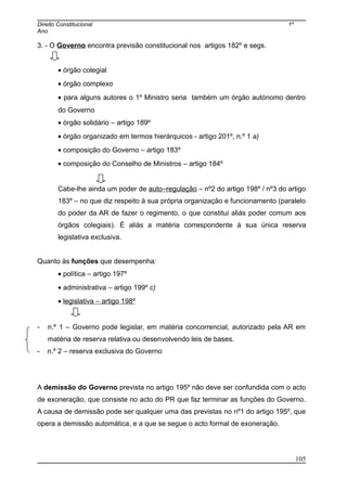 Direito Constitucional 1º
Ano
3. - O Governo encontra previsão constitucional nos artigos 182º e segs.
• órgão colegial
• órgão complexo
• para alguns autores o 1º Ministro seria também um órgão autónomo dentro
do Governo
• órgão solidário – artigo 189º
• órgão organizado em termos hierárquicos - artigo 201º, n.º 1 a)
• composição do Governo – artigo 183º
• composição do Conselho de Ministros – artigo 184º
Cabe-lhe ainda um poder de auto–regulação – nº2 do artigo 198º / nº3 do artigo
183º – no que diz respeito à sua própria organização e funcionamento (paralelo
do poder da AR de fazer o regimento, o que constitui aliás poder comum aos
órgãos colegiais). É aliás a matéria correspondente à sua única reserva
legislativa exclusiva.
Quanto às funções que desempenha:
• política – artigo 197º
• administrativa – artigo 199º c)
• legislativa – artigo 198º
- n.º 1 – Governo pode legislar, em matéria concorrencial, autorizado pela AR em
matéria de reserva relativa ou desenvolvendo leis de bases.
- n.º 2 – reserva exclusiva do Governo
A demissão do Governo prevista no artigo 195º não deve ser confundida com o acto
de exoneração, que consiste no acto do PR que faz terminar as funções do Governo.
A causa de demissão pode ser qualquer uma das previstas no nº1 do artigo 195º, que
opera a demissão automática, e a que se segue o acto formal de exoneração.
105
 
