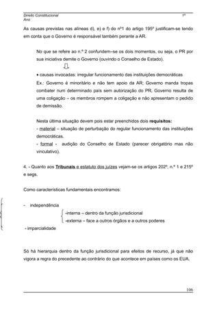 Direito Constitucional 1º
Ano
As causas previstas nas alíneas d), e) e f) do nº1 do artigo 195º justificam-se tendo
em conta que o Governo é responsável também perante a AR.
No que se refere ao n.º 2 confundem–se os dois momentos, ou seja, o PR por
sua iniciativa demite o Governo (ouvindo o Conselho de Estado).
• causas invocadas: irregular funcionamento das instituições democráticas
Ex.: Governo é minoritário e não tem apoio da AR; Governo manda tropas
combater num determinado país sem autorização do PR, Governo resulta de
uma coligação – os membros rompem a coligação e não apresentam o pedido
de demissão.
Nesta última situação devem pois estar preenchidos dois requisitos:
- material – situação de perturbação do regular funcionamento das instituições
democráticas.
- formal - audição do Conselho de Estado (parecer obrigatório mas não
vinculativo).
4. - Quanto aos Tribunais e estatuto dos juízes vejam-se os artigos 202º, n.º 1 e 215º
e segs.
Como características fundamentais encontramos:
- independência
-interna – dentro da função jurisdicional
-externa – face a outros órgãos e a outros poderes
- imparcialidade
Só há hierarquia dentro da função jurisdicional para efeitos de recurso, já que não
vigora a regra do precedente ao contrário do que acontece em países como os EUA.
106
 