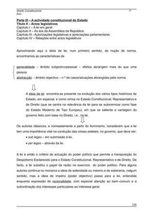 Direito Constitucional 1º
Ano
Parte III – A actividade constitucional do Estado
Título II – Actos legislativos
Capítulo I – A lei em geral
Capítulo II – As leis da Assembleia da República
Capítulo III - Autorizações legislativas e apreciações parlamentares
Capítulo IV – Relações entre actos legislativos
Aproximando aqui a ideia de lei, num primeiro sentido, da noção de norma,
encontramos as características da
generalidade – âmbito subjectivo/pessoal – efeitos abrangem mais do que uma
pessoa
abstracção - âmbito objectivo – n.º de casos/situações abrangidas pela norma
A ideia de lei encontra-se presente na evolução dos vários tipos históricos de
Estado, em especial, e como vimos no Estado Constitucional, Representativo e
de Direito (que se centra na relevância da lei para se autonomizar como fase
do Estado Moderno de Tipo Europeu), em que se salienta a vantagem do
governo feito com base no Direito, i.e., na lei.
Os autores clássicos, e nomeadamente a partir do Iluminismo, consideram que a lei
tem uma importância vital na condução das coisas estatais, no governo, que deve ser:
• sub leges – em submissão à lei.
• per leges – através da lei.
A lei é então o critério de actuação do poder político que permite a transposição do
Despotismo Esclarecido para o Estado Constitucional, Representativo e de Direito. De
facto, a lei substitui o papel da razão no exercício do poder político. Para alguns
autores continua no monarca a ideia de solenidade ou mesmo a de soberania, nalgum
sentido, mas a ideia de império (poder objectivo) passa para a lei, entendida
enquanto expressão de racionalidade, com especial atenção ao bem–comum e à
subordinação dos interesses particulares ao interesse geral.
108
 