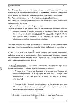 Direito Constitucional 1º
Ano
Para Thomas Hobbes a lei está relacionada com uma ideia de efectividade e de
manifestação de poder soberano do Estado. Já para Locke, o essencial é a função da
lei de garantia dos direitos dos cidadãos (liberdade, propriedade e segurança).
Para Kant a lei é expressão da vontade racional; incorporação da razão.
Para Rousseau a lei corresponde à expressão da vontade geral (teoria contratualista
da Constituição) visto que é:
- aplicável a todos (característica da generalidade)
- querida por todos (quem elabora a lei é o Parlamento que representa todos os
cidadãos: vislumbra-se aqui um entendimento estrito do princípio da separação
dos poderes, característico do século XIX. No século XX a função legislativa
está repartida pelo Parlamento e pelo Governo de acordo com um
entendimento mais flexível deste mesmo princípio.)
Também o princípio democrático está associado à ideia de lei, e como se entende que
o princípio democrático assenta na representatividade, é o Parlamento quem faz a lei.
No século XX, o advento de um Estado Social de Direito que pressupõe a intervenção
do Estado, leva a que se aceite também o Governo como órgão legislativo, enquanto
necessidade dos tempos modernos já que é impossível que o Parlamento leve a cabo
toda a intervenção legislativa necessária.
O Princípio da legalidade – que justifica e fundamenta o Governo per leges e sub
leges enquanto forma superior de Governo – implica duas vertentes:
1. Primazia da lei (Vorrang des Gesetzes) – a lei tem um papel fundamental/
preponderante/prevalente, e a regulação de uma dada situação cabe
primacialmente à lei (por exemplo: primazia em relação à função
administrativa).
2. Reserva de lei (Vorbehalt des Gesetzes) – a Constituição prevê que
determinadas matérias são reservadas à lei; têm que surgir com forma de lei
(serão tendencialmente as mais importantes).
Não se deve no entanto confundir reserva de lei ≠ reserva de Parlamento
109
 