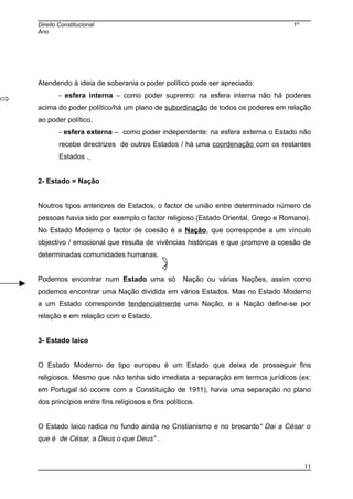 Direito Constitucional 1º
Ano
Atendendo à ideia de soberania o poder político pode ser apreciado:
- esfera interna – como poder supremo: na esfera interna não há poderes
acima do poder político/há um plano de subordinação de todos os poderes em relação
ao poder político.
- esfera externa – como poder independente: na esfera externa o Estado não
recebe directrizes de outros Estados / há uma coordenação com os restantes
Estados .
2- Estado = Nação
Noutros tipos anteriores de Estados, o factor de união entre determinado número de
pessoas havia sido por exemplo o factor religioso (Estado Oriental, Grego e Romano).
No Estado Moderno o factor de coesão é a Nação, que corresponde a um vínculo
objectivo / emocional que resulta de vivências históricas e que promove a coesão de
determinadas comunidades humanas.
Podemos encontrar num Estado uma só Nação ou várias Nações, assim como
podemos encontrar uma Nação dividida em vários Estados. Mas no Estado Moderno
a um Estado corresponde tendencialmente uma Nação, e a Nação define-se por
relação e em relação com o Estado.
3- Estado laico
O Estado Moderno de tipo europeu é um Estado que deixa de prosseguir fins
religiosos. Mesmo que não tenha sido imediata a separação em termos jurídicos (ex:
em Portugal só ocorre com a Constituição de 1911), havia uma separação no plano
dos princípios entre fins religiosos e fins políticos.
O Estado laico radica no fundo ainda no Cristianismo e no brocardo“ Dai a César o
que é de César, a Deus o que Deus” .
11
 