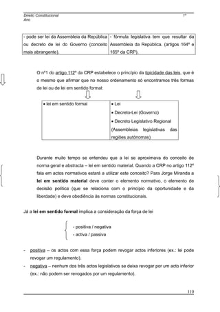 Direito Constitucional 1º
Ano
- pode ser lei da Assembleia da República
ou decreto de lei do Governo (conceito
mais abrangente).
- fórmula legislativa tem que resultar da
Assembleia da República. (artigos 164º e
165º da CRP).
O nº1 do artigo 112º da CRP estabelece o princípio da tipicidade das leis, que é
o mesmo que afirmar que no nosso ordenamento só encontramos três formas
de lei ou de lei em sentido formal:
• lei em sentido formal • Lei
• Decreto-Lei (Governo)
• Decreto Legislativo Regional
(Assembleias legislativas das
regiões autónomas)
Durante muito tempo se entendeu que a lei se aproximava do conceito de
norma geral e abstracta – lei em sentido material. Quando a CRP no artigo 112º
fala em actos normativos estará a utilizar este conceito? Para Jorge Miranda a
lei em sentido material deve conter o elemento normativo, o elemento de
decisão política (que se relaciona com o princípio da oportunidade e da
liberdade) e deve obediência às normas constitucionais.
Já a lei em sentido formal implica a consideração da força de lei
- positiva / negativa
- activa / passiva
- positiva – os actos com essa força podem revogar actos inferiores (ex.: lei pode
revogar um regulamento).
- negativa – nenhum dos três actos legislativos se deixa revogar por um acto inferior
(ex.: não podem ser revogados por um regulamento).
110
 
