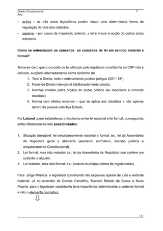 Direito Constitucional 1º
Ano
- activa – os três actos legislativos podem impor uma determinada forma de
regulação da vida dos cidadãos.
- passiva - por causa da imposição anterior, a lei é imune à acção de outros actos
inferiores
Como se entrecruzam os conceitos os conceitos de lei em sentido material e
formal?
Torna-se claro que o conceito de lei utilizado pelo legislador constituinte na CRP não é
unívoco, surgindo alternadamente como sinónimo de
1. Todo o Direito, todo o ordenamento jurídico (artigos 203º / 13º).
2. Fonte de Direito intencional (deliberadamente criada).
3. Normas criadas pelos órgãos do poder político (lei associada a conceito
estadual).
4. Norma com efeitos externos – que se aplica aos cidadãos e não apenas
dentro da pessoa colectiva Estado.
Foi Laband quem estabeleceu a dicotomia entre lei material e lei formal, conseguindo
então diferenciar-se três possibilidades:
1. Situação desejável: lei simultaneamente material e formal: ex.: lei da Assembleia
da República geral e abstracta (elemento normativo, decisão política e
enquadramento Constitucional).
2. Lei formal, mas não material ex.: lei da Assembleia da República que confere um
subsídio a alguém.
3. Lei material, mas não formal; ex.: postura municipal (forma de regulamento).
Para Jorge Miranda o legislador constituinte não esqueceu apesar de tudo a vertente
material. Já no entender de Gomes Canotilho, Marcelo Rebelo de Sousa e Nuno
Piçarra, para o legislador constituinte teria importância determinante a vertente formal
e não o elemento normativo.
111
 