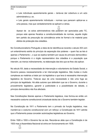 Direito Constitucional 1º
Ano
• Leis individuais aparentemente gerais – tenta-se dar cobertura a um acto
administrativo p. ex.
• Leis gerais aparentemente individuais - normas que parecem aplicar-se a
uma pessoa, mas que verdadeiramente se aplicam a várias.
Apesar de os actos administrativos não poderem ser apreciados pelo TC,
porque este apenas fiscaliza a constitucionalidade de normas, aquele órgão
tem partido da presunção da coincidência entre lei formal e lei material para
efeitos de protecção dos cidadãos.
No Constitucionalismo Português a ideia de lei identifica-se durante o século XIX com
um entendimento estrito do princípio da separação dos poderes – quem faz as leis é
apenas o Parlamento -, o que se explica também por causa do princípio democrático:
porque o Parlamento é o órgão representativo dos cidadãos é a população que
intervém, ao menos indirectamente, na elaboração das leis que se lhes vão aplicar.
No século XX, dada a necessidade de intervenção e voluntarismo do Estado Social, o
Governo passou necessariamente a ter intervenção legislativa. São muitas e muito
complexas as matérias a tratar por via legislativa o que leva à necessária intervenção
legislativa do Governo. Trata-se aqui de uma necessidade e não uma fuga ao
princípio da legalidade. Há aliás autores que defendem que se o Governo, durante o
procedimento legislativo, garantir a publicidade e a possibilidade de debate, o
princípio democrático não fica afectado.
Nas Constituições liberais apenas o Parlamento legislava, mas formou-se então um
necessário costume constitucional (vicissitude tácita) de o Governo também legislar.
Na Constituição de 1911 o Parlamento tem o primado da função legislativa, mas
mantém-se o costume constitucional com um reforço: a Constituição de 1911 admite
que o Parlamento possa conceder autorizações legislativas ao Governo.
Entre 1926 e 1933 o Governo faz as leis. Recorde-se aliás que a Constituição é de
1933 mas a Assembleia Nacional só entra em funcionamento em 1935.
113
 