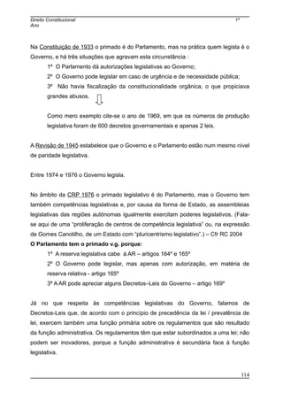 Direito Constitucional 1º
Ano
Na Constituição de 1933 o primado é do Parlamento, mas na prática quem legisla é o
Governo, e há três situações que agravam esta circunstância :
1º O Parlamento dá autorizações legislativas ao Governo;
2º O Governo pode legislar em caso de urgência e de necessidade pública;
3º Não havia fiscalização da constitucionalidade orgânica, o que propiciava
grandes abusos.
Como mero exemplo cite-se o ano de 1969, em que os números de produção
legislativa foram de 600 decretos governamentais e apenas 2 leis.
A Revisão de 1945 estabelece que o Governo e o Parlamento estão num mesmo nível
de paridade legislativa.
Entre 1974 e 1976 o Governo legisla.
No âmbito da CRP 1976 o primado legislativo é do Parlamento, mas o Governo tem
também competências legislativas e, por causa da forma de Estado, as assembleias
legislativas das regiões autónomas igualmente exercitam poderes legislativos. (Fala-
se aqui de uma “proliferação de centros de competência legislativa” ou, na expressão
de Gomes Canotilho, de um Estado com “pluricentrismo legislativo”.) – Cfr RC 2004
O Parlamento tem o primado v.g. porque:
1º A reserva legislativa cabe à AR – artigos 164º e 165º
2º O Governo pode legislar, mas apenas com autorização, em matéria de
reserva relativa - artigo 165º
3º A AR pode apreciar alguns Decretos–Leis do Governo – artigo 169º
Já no que respeita às competências legislativas do Governo, falamos de
Decretos-Leis que, de acordo com o princípio de precedência da lei / prevalência de
lei, exercem também uma função primária sobre os regulamentos que são resultado
da função administrativa. Os regulamentos têm que estar subordinados a uma lei; não
podem ser inovadores, porque a função administrativa é secundária face à função
legislativa.
114
 