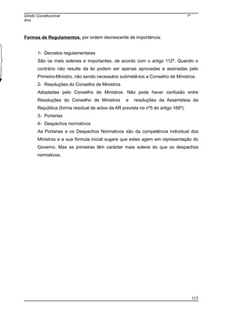 Direito Constitucional 1º
Ano
Formas de Regulamentos, por ordem decrescente de importância:
1- Decretos regulamentares
São os mais solenes e importantes, de acordo com o artigo 112º. Quando o
contrário não resulte da lei podem ser apenas aprovadas e assinadas pelo
Primeiro-Ministro, não sendo necessário submetê-los a Conselho de Ministros.
2- Resoluções do Conselho de Ministros
Adoptadas pelo Conselho de Ministros. Não pode haver confusão entre
Resoluções do Conselho de Ministros e resoluções da Assembleia da
República (forma residual de actos da AR prevista no nº5 do artigo 166º).
3- Portarias
4- Despachos normativos
As Portarias e os Despachos Normativos são da competência individual dos
Ministros e a sua fórmula inicial sugere que estes agem em representação do
Governo. Mas as primeiras têm carácter mais solene do que os despachos
normativos.
115
 