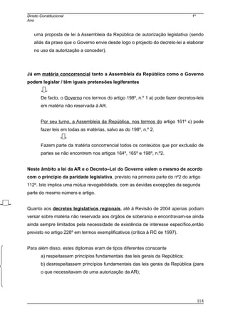 Direito Constitucional 1º
Ano
uma proposta de lei à Assembleia da República de autorização legislativa (sendo
aliás da praxe que o Governo envie desde logo o projecto do decreto-lei a elaborar
no uso da autorização a conceder).
Já em matéria concorrencial tanto a Assembleia da República como o Governo
podem legislar / têm iguais pretensões legiferantes
De facto, o Governo nos termos do artigo 198º, n.º 1 a) pode fazer decretos-leis
em matéria não reservada à AR.
Por seu turno, a Assembleia da República, nos termos do artigo 161º c) pode
fazer leis em todas as matérias, salvo as do 198º, n.º 2.
Fazem parte da matéria concorrencial todos os conteúdos que por exclusão de
partes se não encontrem nos artigos 164º, 165º e 198º, n.º2.
Neste âmbito a lei da AR e o Decreto–Lei do Governo valem o mesmo de acordo
com o princípio da paridade legislativa, previsto na primeira parte do nº2 do artigo
112º. Isto implica uma mútua revogabilidade, com as devidas excepções da segunda
parte do mesmo número e artigo.
Quanto aos decretos legislativos regionais, até à Revisão de 2004 apenas podiam
versar sobre matéria não reservada aos órgãos de soberania e encontravam-se ainda
ainda sempre limitados pela necessidade de existência de interesse específico,então
previsto no artigo 228º em termos exemplificativos (crítica à RC de 1997).
Para além disso, estes diplomas eram de tipos diferentes consoante
a) respeitassem princípios fundamentais das leis gerais da República;
b) desrespeitassem princípios fundamentais das leis gerais da República (para
o que necessitavam de uma autorização da AR);
118
 
