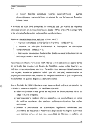 Direito Constitucional 1º
Ano
c) fossem decretos legislativos regionais desenvolvimento – quando
desenvolvessem regimes jurídicos constantes de Leis de bases ou Decretos-
Leis de bases.
A Revisão de 1997 tinha distinguido, no conteúdo das Leis Gerais da República
(definidas também em termos diferenciados desde 1997 no então nº5 do artigo 112º),
entre princípios fundamentais e disposições complementares.
Assim os decretos legislativos regionais podiam, até 200
• respeitar na totalidade as leis Gerais da República – então 227º a).
• respeitar os princípios fundamentais e desrespeitar as disposições
complementares – então 227º a).
• desrespeitar os princípios fundamentais desde que para tanto disponham de
autorização da AR – então 227º b).
Podemos aqui criticar a Revisão de 1997: não faz sentido esta distinção operar dentro
do conteúdo das próprias Leis Gerais da República, porque estas deveriam ser
definidas como relevantes no seu todo. Para além disso as Assembleias Legislativas
das regiões autónomas poderiam referir que são (sempre) desrespeitadas as
disposições complementares, cabendo ao intérprete descortinar o que são princípios
fundamentais e o que são disposições complementares.
Mas a Revisão de 2004 foi bastante mais longe no total estilhaçar do princípio da
unidade do ordenamento jurídico, na medida em que veio:
a) fazer desaparecer as leis gerais da República até então previstas no nº5 do
artigo 112º, ora revogado;
b) fazer deparecer a noção de interesse específico, ora substituído por um elenco
de matérias constantes dos estatutos político-administrativos das regiões
autónomas;
c) permitir a possibilidade de autorizações legislativas concedidas pela
Assembleia da República às Assembleias Legislativas das regiões autónomas
nos mesmos termos em que são concedidas ao Governo e portanto em
119
 