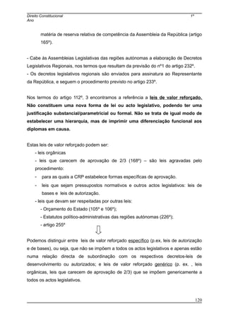 Direito Constitucional 1º
Ano
matéria de reserva relativa de competência da Assembleia da República (artigo
165º).
- Cabe às Assembleias Legislativas das regiões autónomas a elaboração de Decretos
Legislativos Regionais, nos termos que resultam da previsão do nº1 do artigo 232º.
- Os decretos legislativos regionais são enviados para assinatura ao Representante
da República, e seguem o procedimento previsto no artigo 233º.
Nos termos do artigo 112º, 3 encontramos a referência a leis de valor reforçado.
Não constituem uma nova forma de lei ou acto legislativo, podendo ter uma
justificação substancial/parametricial ou formal. Não se trata de igual modo de
estabelecer uma hierarquia, mas de imprimir uma diferenciação funcional aos
diplomas em causa.
Estas leis de valor reforçado podem ser:
- leis orgânicas
- leis que carecem de aprovação de 2/3 (168º) – são leis agravadas pelo
procedimento:
- para as quais a CRP estabelece formas específicas de aprovação.
- leis que sejam pressupostos normativos e outros actos legislativos: leis de
bases e leis de autorização.
- leis que devam ser respeitadas por outras leis:
- Orçamento do Estado (105º e 106º);
- Estatutos político-administrativas das regiões autónomas (226º);
- artigo 255º
Podemos distinguir entre leis de valor reforçado específico (p.ex, leis de autorização
e de bases), ou seja, que não se impõem a todos os actos legislativos e apenas estão
numa relação directa de subordinação com os respectivos decretos-leis de
desenvolvimento ou autorizados; e leis de valor reforçado genérico (p. ex. , leis
orgânicas, leis que carecem de aprovação de 2/3) que se impõem genericamente a
todos os actos legislativos.
120
 