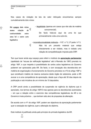 Direito Constitucional 1º
Ano
Nos casos de violação de leis de valor reforçado encontramos sempre
cumulativamente dois vícios:
- ilegalidade (apenas em casos que não são de matéria
concorrencial).
De facto trata-se aqui de uma lei que
primacialmente viola uma outra lei.
- inconstitucionalidade indirecta – 112º, n.º 2, 2ª parte / nº 3.
Não há um preceito material que esteja
directamente a ser violado, mas é violada uma
relação de compatibilização imposta pela CRP.
Tem que haver ainda aqui espaço para referir o instituto da apreciação parlamentar
(apelidado de “recusa de ratificação legislativa” até à Revisão de 1997) previsto no
artigo 169º, e que respeita à possibilidade de certos actos legislativos do Governo
poderem ser apreciados pela AR. De facto, e com excepção dos decretos-leis em
matéria de organização e funcionamento do Governo previstos no nº2 do artigo 198º e
que constituem matéria de reserva exclusiva deste órgão de soberania, pode a AR
avocar a si uma competência de apreciação, desde que o faça até 30 dias depois da
publicação e sob iniciativa de um mínimo de 10 deputados.
A CRP prevê ainda a possibilidade de suspensão da vigência do diploma que é
apreciado, nos termos do artigo 169º/2 mas apenas para os decretos-leis autorizados
– em que a relação entre o exercício das competências legislativas da AR e do
Governo é mais próxima -, que tenham sido alvo de propostas de alteração.
De acordo com o nº1 do artigo 169º, podem ser objectivos da apreciação parlamentar
quer a cessação da vigência, quer a alteração do diploma.
Este instituto é justificado ainda pelo princípio do primado legislativo da AR.
Há sempre dois vícios
numa relação de
contrariedade entre
uma lei e outro acto
legislativo
121
 