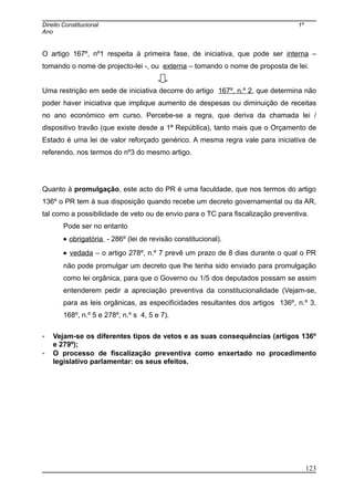 Direito Constitucional 1º
Ano
O artigo 167º, nº1 respeita à primeira fase, de iniciativa, que pode ser interna –
tomando o nome de projecto-lei -, ou externa – tomando o nome de proposta de lei.
Uma restrição em sede de iniciativa decorre do artigo 167º, n.º 2, que determina não
poder haver iniciativa que implique aumento de despesas ou diminuição de receitas
no ano económico em curso. Percebe-se a regra, que deriva da chamada lei /
dispositivo travão (que existe desde a 1ª República), tanto mais que o Orçamento de
Estado é uma lei de valor reforçado genérico. A mesma regra vale para iniciativa de
referendo, nos termos do nº3 do mesmo artigo.
Quanto à promulgação, este acto do PR é uma faculdade, que nos termos do artigo
136º o PR tem à sua disposição quando recebe um decreto governamental ou da AR,
tal como a possibilidade de veto ou de envio para o TC para fiscalização preventiva.
Pode ser no entanto
• obrigatória - 286º (lei de revisão constitucional).
• vedada – o artigo 278º, n.º 7 prevê um prazo de 8 dias durante o qual o PR
não pode promulgar um decreto que lhe tenha sido enviado para promulgação
como lei orgânica, para que o Governo ou 1/5 dos deputados possam se assim
entenderem pedir a apreciação preventiva da constitucionalidade (Vejam-se,
para as leis orgânicas, as especificidades resultantes dos artigos 136º, n.º 3,
168º, n.º 5 e 278º, n.º s 4, 5 e 7).
- Vejam-se os diferentes tipos de vetos e as suas consequências (artigos 136º
e 279º);
- O processo de fiscalização preventiva como enxertado no procedimento
legislativo parlamentar: os seus efeitos.
123
 