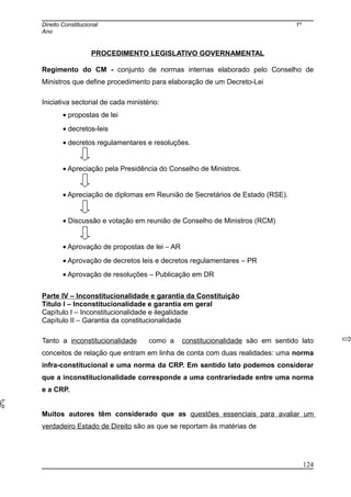 Direito Constitucional 1º
Ano
PROCEDIMENTO LEGISLATIVO GOVERNAMENTAL
Regimento do CM - conjunto de normas internas elaborado pelo Conselho de
Ministros que define procedimento para elaboração de um Decreto-Lei
Iniciativa sectorial de cada ministério:
• propostas de lei
• decretos-leis
• decretos regulamentares e resoluções.
• Apreciação pela Presidência do Conselho de Ministros.
• Apreciação de diplomas em Reunião de Secretários de Estado (RSE).
• Discussão e votação em reunião de Conselho de Ministros (RCM)
• Aprovação de propostas de lei – AR
• Aprovação de decretos leis e decretos regulamentares – PR
• Aprovação de resoluções – Publicação em DR
Parte IV – Inconstitucionalidade e garantia da Constituição
Título I – Inconstitucionalidade e garantia em geral
Capítulo I – Inconstitucionalidade e ilegalidade
Capítulo II – Garantia da constitucionalidade
Tanto a inconstitucionalidade como a constitucionalidade são em sentido lato
conceitos de relação que entram em linha de conta com duas realidades: uma norma
infra-constitucional e uma norma da CRP. Em sentido lato podemos considerar
que a inconstitucionalidade corresponde a uma contrariedade entre uma norma
e a CRP.
Muitos autores têm considerado que as questões essenciais para avaliar um
verdadeiro Estado de Direito são as que se reportam às matérias de
124
 