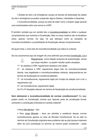 Direito Constitucional 1º
Ano
• Estado de sítio e de emergência, porque só através da declaração de estado
de sítio e emergência se podem suspender alguns Direitos, Liberdades e Garantias;
• Inconstitucionalidade, porque se trata de saber como o Estado reage perante
uma contrariedade entre uma norma e a CRP.
É também verdade que em sentido lato a inconstitucionalidade se refere a qualquer
comportamento que contrarie a Constituição. Mas no nosso sistema não se fiscalizam
actos, apenas normas. Ou seja, há que distinguir entre as situações de
inconstitucionalidade e a possibilidade de fiscalização desses comportamentos.
De igual modo, o único tipo de inconstitucionalidade que releva é a directa.
Se nos socorrermos aqui da imagem de uma pirâmide que preveja Constituição, Lei e
Regulamento numa relação recíproca de subordinação, vemos
que daqui resultam ou podem resultar quatro situações:
1ª - lei obedece à CRP, regulamento obedece à lei (ideal).
2ª - lei obedece à CRP, regulamento ilegal (não há inconstitucionalidade
directa, mas ilegalidade e inconstitucionalidade indirecta, desprezando-se em
termos de fiscalização da constitucionalidade).
3ª - lei inconstitucional, regulamento legal (em função da relação com a lei; o
regulamento cai).
4ª - lei inconstitucional, regulamento ilegal.
As 3ª e 4ª situações relevam em termos de fiscalização da constitucionalidade.
Será admissível a inconstitucionalidade de normas constitucionais? Ou seja,
podem existir na Constituição normas que, fazendo parte da constituição formal,
contrariem a constituição entendida em sentido material?
• Para Otto Bachof – Sim
• Para Jorge Miranda – deve ser admitida a existência dessas normas
inconstitucionais apenas no caso da Revisão Constitucional. Se se está no
domínio da Constituição originária esse problema não se põe (porque implicaria
aferir de uma contradição no domínio do mesmo poder constituinte – poder
125
 