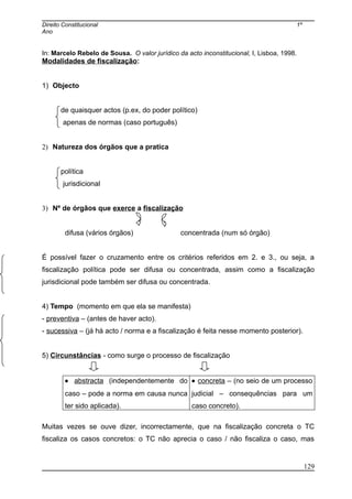 Direito Constitucional 1º
Ano
In: Marcelo Rebelo de Sousa. O valor jurídico da acto inconstitucional, I, Lisboa, 1998.
Modalidades de fiscalização:
1) Objecto
de quaisquer actos (p.ex, do poder político)
apenas de normas (caso português)
2) Natureza dos órgãos que a pratica
política
jurisdicional
3) Nº de órgãos que exerce a fiscalização
difusa (vários órgãos) concentrada (num só órgão)
É possível fazer o cruzamento entre os critérios referidos em 2. e 3., ou seja, a
fiscalização política pode ser difusa ou concentrada, assim como a fiscalização
jurisdicional pode também ser difusa ou concentrada.
4) Tempo (momento em que ela se manifesta)
- preventiva – (antes de haver acto).
- sucessiva – (já há acto / norma e a fiscalização é feita nesse momento posterior).
5) Circunstâncias - como surge o processo de fiscalização
• abstracta (independentemente do
caso – pode a norma em causa nunca
ter sido aplicada).
• concreta – (no seio de um processo
judicial – consequências para um
caso concreto).
Muitas vezes se ouve dizer, incorrectamente, que na fiscalização concreta o TC
fiscaliza os casos concretos: o TC não aprecia o caso / não fiscaliza o caso, mas
129
 