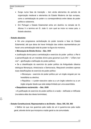 Direito Constitucional 1º
Ano
• Surge numa fase de transição – tem ainda elementos do período de
organização medieval e elementos do Estado Moderno de tipo europeu,
como a centralização do poder e a correspondência entre ideias de poder
político e soberania.
• Em Portugal o Estado Estamental entra em declínio no reinado de D.
Afonso V e termina em D. João II, com qual se inicia no nosso país, o
Estado absoluto.
- Estado absoluto:
• Há uma progressiva centralização do poder durante a fase do Estado
Estamental, até que deixa de haver limitação das ordens representativas por
haver uma centralização total do poder na figura do monarca.
• Monarquia de Direito Divino – Séc. XVII
• Justificação divina para a centralização e exercício do poder político: o Rei é
a personificação de um mandato divino para governar (Luís XIV – “L’État c’est
moi” – glorificação e deificação do poder político).
• Se a classificação do exercício do poder político da Antiguidade clássica
distinguia Monarquia, Aristocracia e Democracia, Maquiavel considera apenas
duas classificações do exercício do poder político:
• Monarquia – exercício do poder político por um órgão singular por via
hereditária ou electiva;
• República – o poder executivo cabe ou a um órgão colectivo ou a um
órgão singular desde que este esteja limitado por uma assembleia.
• Despotismo esclarecido – Séc. XVIII
• A justificação do exercício do poder político é a razão – deificada e mitificada
(na esteira aliás dos ideais iluministas).
- Estado Constitucional, Representativo e de Direito – Sécs. XIX, XX, XXI
• Melhor do que nos guiarmos pela razão de um é guiarmo-nos pela razão
geral, através da lei que incorpora a razão geral ou da comunidade.
13
 