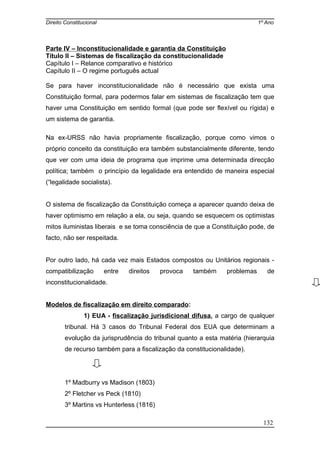 Direito Constitucional 1º Ano
Parte IV – Inconstitucionalidade e garantia da Constituição
Título II – Sistemas de fiscalização da constitucionalidade
Capítulo I – Relance comparativo e histórico
Capítulo II – O regime português actual
Se para haver inconstitucionalidade não é necessário que exista uma
Constituição formal, para podermos falar em sistemas de fiscalização tem que
haver uma Constituição em sentido formal (que pode ser flexível ou rígida) e
um sistema de garantia.
Na ex-URSS não havia propriamente fiscalização, porque como vimos o
próprio conceito da constituição era também substancialmente diferente, tendo
que ver com uma ideia de programa que imprime uma determinada direcção
política; também o princípio da legalidade era entendido de maneira especial
(“legalidade socialista).
O sistema de fiscalização da Constituição começa a aparecer quando deixa de
haver optimismo em relação a ela, ou seja, quando se esquecem os optimistas
mitos iluministas liberais e se toma consciência de que a Constituição pode, de
facto, não ser respeitada.
Por outro lado, há cada vez mais Estados compostos ou Unitários regionais -
compatibilização entre direitos provoca também problemas de
inconstitucionalidade.
Modelos de fiscalização em direito comparado:
1) EUA - fiscalização jurisdicional difusa, a cargo de qualquer
tribunal. Há 3 casos do Tribunal Federal dos EUA que determinam a
evolução da jurisprudência do tribunal quanto a esta matéria (hierarquia
de recurso também para a fiscalização da constitucionalidade).
1º Madburry vs Madison (1803)
2º Fletcher vs Peck (1810)
3º Martins vs Hunterless (1816)
132
 