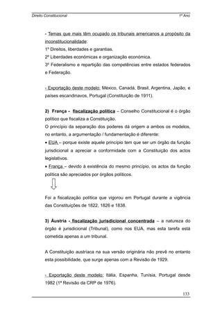Direito Constitucional 1º Ano
- Temas que mais têm ocupado os tribunais americanos a propósito da
inconstitucionalidade:
1º Direitos, liberdades e garantias.
2º Liberdades económicas e organização económica.
3º Federalismo e repartição das competências entre estados federados
e Federação.
- Exportação deste modelo: México, Canadá, Brasil, Argentina, Japão, e
países escandinavos, Portugal (Constituição de 1911).
2) França - fiscalização política – Conselho Constitucional é o órgão
político que fiscaliza a Constituição.
O princípio da separação dos poderes dá origem a ambos os modelos,
no entanto, a argumentação / fundamentação é diferente:
• EUA – porque existe aquele princípio tem que ser um órgão da função
jurisdicional a apreciar a conformidade com a Constituição dos actos
legislativos.
• França – devido à existência do mesmo princípio, os actos da função
política são apreciados por órgãos políticos.
Foi a fiscalização política que vigorou em Portugal durante a vigência
das Constituições de 1822, 1826 e 1838.
3) Áustria - fiscalização jurisdicional concentrada – a natureza do
órgão é jurisdicional (Tribunal), como nos EUA, mas esta tarefa está
cometida apenas a um tribunal.
A Constituição austríaca na sua versão originária não prevê no entanto
esta possibilidade, que surge apenas com a Revisão de 1929.
- Exportação deste modelo: Itália, Espanha, Tunísia, Portugal desde
1982 (1ª Revisão da CRP de 1976).
133
 