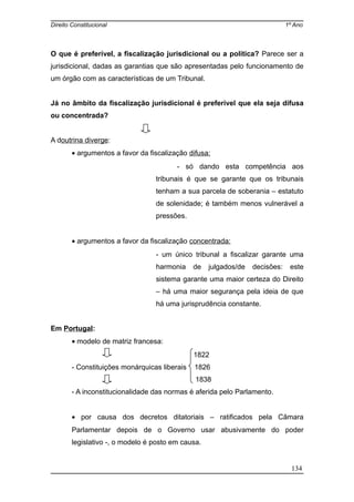 Direito Constitucional 1º Ano
O que é preferível, a fiscalização jurisdicional ou a política? Parece ser a
jurisdicional, dadas as garantias que são apresentadas pelo funcionamento de
um órgão com as características de um Tribunal.
Já no âmbito da fiscalização jurisdicional é preferível que ela seja difusa
ou concentrada?
A doutrina diverge:
• argumentos a favor da fiscalização difusa:
- só dando esta competência aos
tribunais é que se garante que os tribunais
tenham a sua parcela de soberania – estatuto
de solenidade; é também menos vulnerável a
pressões.
• argumentos a favor da fiscalização concentrada:
- um único tribunal a fiscalizar garante uma
harmonia de julgados/de decisões: este
sistema garante uma maior certeza do Direito
– há uma maior segurança pela ideia de que
há uma jurisprudência constante.
Em Portugal:
• modelo de matriz francesa:
1822
- Constituições monárquicas liberais 1826
1838
- A inconstitucionalidade das normas é aferida pelo Parlamento.
• por causa dos decretos ditatoriais – ratificados pela Câmara
Parlamentar depois de o Governo usar abusivamente do poder
legislativo -, o modelo é posto em causa.
134
 