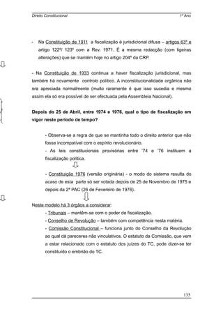 Direito Constitucional 1º Ano
- Na Constituição de 1911 a fiscalização é jurisdicional difusa – artigos 63º e
artigo 122º/ 123º com a Rev. 1971. É a mesma redacção (com ligeiras
alterações) que se mantém hoje no artigo 204º da CRP.
- Na Constituição de 1933 continua a haver fiscalização jurisdicional, mas
também há novamente controlo político. A inconstitucionalidade orgânica não
era apreciada normalmente (muito raramente é que isso sucedia e mesmo
assim ela só era possível de ser efectuada pela Assembleia Nacional).
Depois do 25 de Abril, entre 1974 e 1976, qual o tipo de fiscalização em
vigor neste período de tempo?
- Observa-se a regra de que se mantinha todo o direito anterior que não
fosse incompatível com o espírito revolucionário.
- As leis constitucionais provisórias entre ’74 e ’76 instituem a
fiscalização política.
- Constituição 1976 (versão originária) - o modo do sistema resulta do
acaso de esta parte só ser votada depois de 25 de Novembro de 1975 e
depois da 2ª PAC (26 de Fevereiro de 1976).
Neste modelo há 3 órgãos a considerar:
- Tribunais – mantêm-se com o poder de fiscalização.
- Conselho de Revolução – também com competência nesta matéria.
- Comissão Constitucional – funciona junto do Conselho da Revolução
ao qual dá pareceres não vinculativos. O estatuto da Comissão, que vem
a estar relacionado com o estatuto dos juízes do TC, pode dizer-se ter
constituído o embrião do TC.
135
 