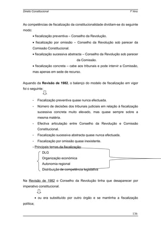 Direito Constitucional 1º Ano
As competências de fiscalização da constitucionalidade dividiam-se do seguinte
modo:
• fiscalização preventiva – Conselho da Revolução.
• fiscalização por omissão – Conselho da Revolução sob parecer da
Comissão Constitucional.
• fiscalização sucessiva abstracta – Conselho da Revolução sob parecer
da Comissão.
• fiscalização concreta – cabe aos tribunais e pode intervir a Comissão,
mas apenas em sede de recurso.
Aquando da Revisão de 1982, o balanço do modelo de fiscalização em vigor
foi o seguinte:
- Fiscalização preventiva quase nunca efectuada.
- Número de decisões dos tribunais judiciais em relação à fiscalização
sucessiva concreta muito elevado, mas quase sempre sobre a
mesma matéria.
- Efectiva articulação entre Conselho da Revolução e Comissão
Constitucional.
- Fiscalização sucessiva abstracta quase nunca efectuada.
- Fiscalização por omissão quase inexistente.
- Principais temas da fiscalização:
DLG
Organização económica
Autonomia regional
Distribuição de competência legislativa
Na Revisão de 1982 o Conselho da Revolução tinha que desaparecer por
imperativo constitucional.
• ou era substituído por outro órgão e se mantinha a fiscalização
política;
136
 