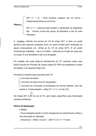 Direito Constitucional 1º Ano
281º n.º 1 a) – Pode fiscalizar qualquer tipo de norma –
independentemente da sua forma.
Objecto
281º n.º 1 – possível pedir também a declaração de ilegalidade
das normas (contra leis gerais da República e leis de valor
reforçado).
A iniciativa, definida nos termos do nº2 do artigo 281º, é tanto um poder
genérico para algumas entidades como um poder limitado pela verificação de
alguns pressupostos (ex.: alínea g) do nº2 do artigo 281º). É um poder
funcional das entidades – não é um direito – atribuído em função do cargo que
se ocupa. É uma faculdade e não uma obrigação.
Um cidadão não pode dirigir-se directamente ao TC, podendo nesse caso
fazê-lo através do Provedor de Justiça (artigo 52º CRP que estabelece o direito
de petição, e em especial artigo 23º).
Princípios a respeitar genericamente pelo TC:
• princípio de pedido.
• princípio do duplo ónus de impugnação .
• princípio da vinculação (à fiscalização de normas pedidas, mas não
quanto à fundamentação – artigo 51º, n.º s 1 e 5 da LTC)
Ver artigos 62º a 66º da Lei do TC, para regras específicas para fiscalização
sucessiva abstracta.
Efeitos da Declaração:
• Gerais
- Força obrigatória geral (a norma desaparece do ordenamento jurídico e
não mais pode ser aplicada):
- retroactivos – efeitos “ex tunc” – 282º,nº 2 e n.º 1 1ª parte .
138
 