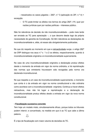 Direito Constitucional 1º Ano
- ressalvados os casos julgados – 282º, n.º 3 (aplicação do 29º, n.º 4) +
excepção.
- O TC pode limitar os efeitos nos termos do artigo 282º, nº4, quer por
razões jurídicas quer por razões políticas – interesse público.
Não há relevância da decisão da não inconstitucionalidade – pode mais tarde
ser enviada ao TC para apreciação –, o que decorre desde logo da própria
necessidade de garantia da Constituição. Só têm relevância as declarações de
inconstitucionalidade e, aliás, só essas são obrigatoriamente publicadas.
No que diz respeito ao momento em que a retroactividade surge, o artigo 282º
da CRP distingue nos seus n.º s 1 e 2 os efeitos, respectivamente, quando à
inconstitucionalidade originária e à inconstitucionalidade superveniente.
No caso de uma inconstitucionalidade originária a declaração produz efeitos
desde o momento da entrada em vigor da norma ordinária, e há repristinação
das normas que entretanto houvessem sido revogadas pela norma ora
declarada inconstitucional.
No que respeita a um caso de inconstitucionalidade superveniente, o momento
que conta é o da entrada em vigor na norma constitucional e não ordinária
como acontece com a inconstitucionalidade originária. Continua a haver efeitos
retroactivos, mas não há lugar a repristinação e a declaração de
inconstitucionalidade produz efeitos desde a entrada em vigor da nova norma
constitucional.
- Fiscalização sucessiva concreta
Tem hoje um modelo misto, simultaneamente difuso, porque todos os tribunais
podem intervir, e concentrado, na medida em que é ao TC que cabe a última
palavra.
É o tipo de fiscalização com maior volume de decisões do TC.
139
 