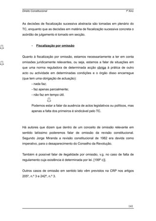 Direito Constitucional 1º Ano
As decisões de fiscalização sucessiva abstracta são tomadas em plenário do
TC, enquanto que as decisões em matéria de fiscalização sucessiva concreta o
acórdão de julgamento é tomado em secção.
- Fiscalização por omissão
Quanto à fiscalização por omissão, estamos necessariamente a ter em conta
omissões juridicamente relevantes, ou seja, estamos a falar de situações em
que uma norma reguladora de determinada acção obriga à prática de outro
acto ou actividade em determinadas condições e o órgão disso encarregue
(que tem uma obrigação de actuação):
- nada faz;
- faz apenas parcialmente;
- não faz em tempo útil.
Podemos estar a falar da ausência de actos legislativos ou políticos, mas
apenas a falta dos primeiros é sindicável pelo TC.
Há autores que dizem que dentro de um conceito de omissão relevante em
sentido latíssimo poderemos falar de omissão da revisão constitucional.
Segundo Jorge Miranda a revisão constitucional de 1982 era devida como
imperativo, para o desaparecimento do Conselho da Revolução.
Também é possível falar de ilegalidade por omissão, v.g. no caso de falta de
regulamento cuja existência é determinada por lei. [199º c)].
Outros casos de omissão em sentido lato vêm previstos na CRP nos artigos
205º, n.º 3 e 242º, n.º 3.
141
 