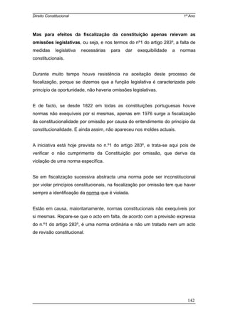 Direito Constitucional 1º Ano
Mas para efeitos da fiscalização da constituição apenas relevam as
omissões legislativas, ou seja, e nos termos do nº1 do artigo 283º, a falta de
medidas legislativa necessárias para dar exequibilidade a normas
constitucionais.
Durante muito tempo houve resistência na aceitação deste processo de
fiscalização, porque se dizemos que a função legislativa é caracterizada pelo
princípio da oportunidade, não haveria omissões legislativas.
E de facto, se desde 1822 em todas as constituições portuguesas houve
normas não exequíveis por si mesmas, apenas em 1976 surge a fiscalização
da constitucionalidade por omissão por causa do entendimento do princípio da
constitucionalidade. E ainda assim, não apareceu nos moldes actuais.
A iniciativa está hoje prevista no n.º1 do artigo 283º, e trata-se aqui pois de
verificar o não cumprimento da Constituição por omissão, que deriva da
violação de uma norma específica.
Se em fiscalização sucessiva abstracta uma norma pode ser inconstitucional
por violar princípios constitucionais, na fiscalização por omissão tem que haver
sempre a identificação da norma que é violada.
Estão em causa, maioritariamente, normas constitucionais não exequíveis por
si mesmas. Repare-se que o acto em falta, de acordo com a previsão expressa
do n.º1 do artigo 283º, é uma norma ordinária e não um tratado nem um acto
de revisão constitucional.
142
 