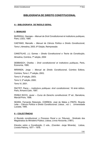 Direito Constitucional 1º Ano
BIBLIOGRAFIA DE DIREITO CONSTITUCIONAL
A – BIBLIOGRAFIA DE ÍNDOLE GERAL
I - MANUAIS
BURDEAU, Georges – Manuel de Droit Constitutionnel et institutions publiques,
Paris, LGDJ, 1984.
CAETANO, Marcello – Manual de Ciência Política e Direito Constitucional,
Tomo I, Almedina, 2003, 6ª Edição, Reimpressão
CANOTILHO, J.J. Gomes – Direito Constitucional e Teoria da Constituição,
Almedina, Coimbra, 7ª edição, 2004
DEBBASCH, Charles – Droit constitutionnel et institutions publiques, Paris,
Economia, 1990.
MIRANDA, Jorge – Manual de Direito Constitucional, Coimbra Editora,
Coimbra, Tomo I, 7ª edição, 2003;
Tomo II, 5ª edição, 2003;
Tomo V, 2ª edição, 2000;
Tomo VI, 2001.
PACTET, Pierre – Institutions politiques: droit constitutionnel, 16 émè édition,
Paris, Armand Colin, 1997.
PEREZ ROYO, Javier – Curso de Derecho constitucional, 5ª ed., Barcelona,
Marcial Pons, 1998.
SEARA, Fernando Roboredo, CORREIA, José de Matos e PINTO, Ricardo
Leite – Ciência Política e Direito Constitucional, Lisboa , vol. I, Universidade
Lusíada, 1995.
II – COLECTÂNEAS
A Revisão constitucional, o Processo Penal e os Tribunais , Sindicato dos
Magistrados do Ministério Público, Lisboa, Livros Horizonte, (1981).
Estudos sobre a Constituição, 2 vols., (Coorden. Jorge Miranda), Lisboa,
Livraria Petrony, 1977 – 1978.
144
 