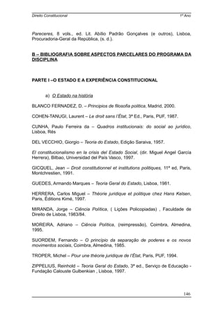 Direito Constitucional 1º Ano
Pareceres, 8 vols., ed. Lit. Abílio Padrão Gonçalves (e outros), Lisboa,
Procuradoria-Geral da República, (s. d.).
B – BIBLIOGRAFIA SOBRE ASPECTOS PARCELARES DO PROGRAMA DA
DISCIPLINA
PARTE I –O ESTADO E A EXPERIÊNCIA CONSTITUCIONAL
a) O Estado na história
BLANCO FERNADEZ, D. – Principios de filosofia politica, Madrid, 2000.
COHEN-TANUGI, Laurent – Le droit sans l’État, 3ª Ed., Paris, PUF, 1987.
CUNHA, Paulo Ferreira da – Quadros institucionais: do social ao jurídico,
Lisboa, Rés
DEL VECCHIO, Giorgio – Teoria do Estado, Edição Saraiva, 1957.
El constitucionalismo en la crisis del Estado Social, (dir. Miguel Angel García
Herrera), Bilbao, Universidad del País Vasco, 1997.
GICQUEL, Jean – Droit constitutionnel et institutions politiques, 11ª ed, Paris,
Montchrestien, 1991.
GUEDES, Armando Marques – Teoria Geral do Estado, Lisboa, 1981.
HERRERA, Carlos Miguel – Théorie juridique et politique chez Hans Kelsen,
Paris, Éditions Kimé, 1997.
MIRANDA, Jorge – Ciência Política, ( Lições Policopiadas) , Faculdade de
Direito de Lisboa, 1983/84.
MOREIRA, Adriano – Ciência Política, (reimpressão), Coimbra, Almedina,
1995.
SUORDEM, Fernando – O princípio da separação de poderes e os novos
movimentos sociais, Coimbra, Almedina, 1985.
TROPER, Michel – Pour une théorie juridique de l’État, Paris, PUF, 1994.
ZIPPELIUS, Reinhold – Teoria Geral do Estado, 3ª ed., Serviço de Educação -
Fundação Calouste Gulbenkian , Lisboa, 1997.
146
 