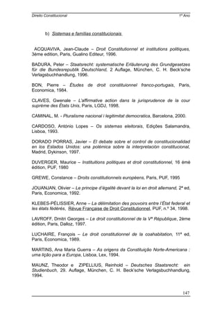 Direito Constitucional 1º Ano
b) Sistemas e famílias constitucionais
ACQUAVIVA, Jean-Claude – Droit Constitutionnel et institutions politiques,
3ème edition, Paris, Gualino Editeur, 1996.
BADURA, Peter – Staatsrecht: systematische Erläuterung des Grundgesetzes
für die Bundesrepublik Deutschland, 2 Auflage, München, C. H. Beck’sche
Verlagsbuchhandlung, 1996.
BON, Pierre – Études de droit constituionnel franco-portugais, Paris,
Economica, 1984.
CLAVES, Gwenale – L’affirmative action dans la jurisprudence de la cour
suprème des États Unis, Paris, LGDJ, 1998.
CAMINAL, M. - Pluralisme nacional i legitimitat democratica, Barcelona, 2000.
CARDOSO, António Lopes – Os sistemas eleitorais, Edições Salamandra,
Lisboa, 1993.
DORADO PORRAS, Javier – El debate sobre el control de constitucionalidad
en los Estados Unidos: una polémica sobre la interpretación constitucional,
Madrid, Dykinson, 1997.
DUVERGER, Maurice – Instituitions politiques et droit constitutionnel, 16 émè
édition, PUF, 1980
GREWE, Constance – Droits constitutionnels européens, Paris, PUF, 1995
JOUANJAN, Olivier – Le principe d’égalité devant la loi en droit allemand, 2ª ed,
Paris, Economica, 1992.
KLEBES-PÉLISSIER, Anne – La dêlimitation des pouvoirs entre l’État federal et
les états fédérés, Révue Française de Droit Constitutionnel, PUF, n.º 34, 1998.
LAVROFF, Dmitri Georges – Le droit constitutionnel de la Vª République, 2ème
édition, Paris, Dalloz, 1997.
LUCHAIRE, François – Le droit constitutionnel de la coahabitation, 11ª ed,
Paris, Economica, 1989.
MARTINS, Ana Maria Guerra – As origens da Constituição Norte-Americana :
uma lição para a Europa, Lisboa, Lex, 1994.
MAUNZ, Theodor e ZIPELLIUS, Reinhold – Deutsches Staatsrecht: ein
Studienbuch, 29. Auflage, München, C. H. Beck’sche Verlagsbuchhandlung,
1994.
147
 