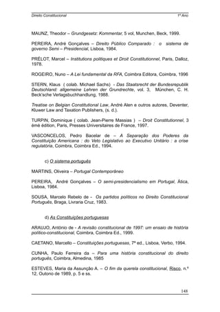 Direito Constitucional 1º Ano
MAUNZ, Theodor – Grundgesetz: Kommentar, 5 vol, Munchen, Beck, 1999.
PEREIRA, André Gonçalves – Direito Público Comparado : o sistema de
governo Semi – Presidencial, Lisboa, 1984.
PRÉLOT, Marcel – Institutions politiques et Droit Constitutionnel, Paris, Dalloz,
1978.
ROGEIRO, Nuno – A Lei fundamental da RFA, Coimbra Editora, Coimbra, 1996
STERN, Klaus ( colab. Michael Sachs) - Das Staatsrecht der Bundesrepublik
Deutschland: allgemeine Lehren der Grundrechte, vol. 3, München, C. H.
Beck’sche Verlagsbuchhandlung, 1988.
Treatise on Belgian Constitutional Law, André Alen e outros autores, Deventer,
Kluwer Law and Taxation Publishers, (s. d.).
TURPIN, Dominique ( colab. Jean-Pierre Massias ) – Droit Constitutionnel, 3
émè édition, Paris, Presses Universitaires de France, 1997.
VASCONCELOS, Pedro Bacelar de – A Separação dos Poderes da
Constituição Americana : do Veto Legislativo ao Executivo Unitário : a crise
regulatória, Coimbra, Coimbra Ed., 1994.
c) O sistema português
MARTINS, Oliveira – Portugal Contemporâneo
PEREIRA, André Gonçalves – O semi-presidencialismo em Portugal, Ática,
Lisboa, 1984.
SOUSA, Marcelo Rebelo de - Os partidos políticos no Direito Constitucional
Português, Braga, Livraria Cruz, 1983.
d) As Constituições portuguesas
ARAUJO, António de - A revisão constitucional de 1997: um ensaio de história
político-constitucional, Coimbra, Coimbra Ed., 1999.
CAETANO, Marcello – Constituições portuguesas, 7ª ed., Lisboa, Verbo, 1994.
CUNHA, Paulo Ferreira da – Para uma história constitucional do direito
português, Coimbra, Almedina, 1985
ESTEVES, Maria da Assunção A. – O fim da querela constitucional, Risco, n.º
12, Outono de 1989, p. 5 e ss.
148
 
