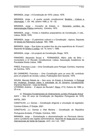 Direito Constitucional 1º Ano
MIRANDA, Jorge – A Constituição de 1976, Lisboa, 1978.
MIRANDA, Jorge – A quarta revisão constitucional, Brotéria : Cultura e
informação, 1, vol. 146, Janeiro 1998, p. 19 – 32.
MIRANDA, Jorge – Conselho de Estado, in Dicionário Jurídico da
Administração Pública (extracto), Coimbra, 1970.
MIRANDA, Jorge – Fontes e trabalhos preparatórios da Constituição, 2 vols.,
Lisboa, INCM, 1978.
MIRANDA, Jorge – O património cultural e a Constituição : tópicos, Separata
de Direito do Património Cultural, INA, 1996.
MIRANDA, Jorge – Que lições se podem tirar de uma experiência de 18 anos?,
Separata de Direito e Justiça, vol. 10, tomo 1, 1996.
MIRANDA, Jorge – Um projecto de Constituição, Braga, 1975.
PINHEIRO, Alexandre Sousa e FERNANDES, Mário João de Brito –
Comentário à IV Revisão Constitucional, Lisboa, Associação Académica da
Faculdade Direito Lisboa, 1999.
PIRES, Francisco Lucas – Uma Constituição para Portugal, Coimbra, Imprensa
de Coimbra, 1975.
SÁ CARNEIRO, Francisco – Uma Constituição para os anos 80: contributo
para um projecto de revisão, Lisboa, Publicações Dom Quixote, 1979.
SOUSA, Marcelo Rebelo de – Seis anos: do Estado à Sociedade, in Portugal
em mudança, Ensaios sobre a actividade do IX Governo Constitucional,
Imprensa Nacional – Casa da Moeda.
VITORINO, António - E depois da Revisão?, Risco, nº12, Outono de 1989, p.
25 e ss.
e) Princípios Fundamentais do Ordenamento Jurídico Português Actual
AAVV – Nos 25 anos da Constituição da República Portuguesa de 1976,
AAFDL, 2001
CANOTILHO, J.J. Gomes – Constituição dirigente e vinculação do legislador,
Coimbra Editora, 2ª Edição, 2001
CANOTILHO, J.J. Gomes e Vital Moreira - Constituição da República
Portuguesa Anotada, 3ª Edição, Coimbra, 1993
MIRANDA, Jorge – Centralização e descentralização na Península Ibérica:
sobre o problema das regiões administrativas, Separata de Actas dos IV cursos
internacionais de Verão de Cascais, vol.2, Jun./ Jul., 1997.
149
 