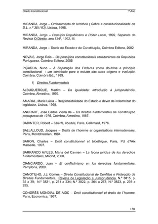 Direito Constitucional 1º Ano
MIRANDA, Jorge – Ordenamento do território ( Sobre a constitucionalidade do
D.L. n.º 351/ 93), Lisboa, 1995.
MIRANDA, Jorge – Princípio Republicano e Poder Local, 1992, Separata da
Revista O Direito, ano 124º, 1992, III.
MIRANDA, Jorge – Teoria do Estado e da Constituição, Coimbra Editora, 2002
NOVAIS, Jorge Reis – Os princípios constitucionais estruturantes da República
Portuguesa, Coimbra Editora, 2005
PIÇARRA, Nuno – A Separação dos Poderes como doutrina e principio
constitucional : um contributo para o estudo das suas origens e evolução,
Coimbra, Coimbra Ed., 1989.
f) Direitos Fundamentais
ALBUQUERQUE, Martim – Da igualdade: introdução à jurisprudência,
Coimbra, Almedina, 1993.
AMARAL, Maria Lúcia – Responsabilidade do Estado e dever de indemnizar do
legislador, Lisboa, 1998.
ANDRADE, José Carlos Vieira de – Os direitos fundamentais na Constituição
portuguesa de 1976, Coimbra, Almedina, 1987.
BADINTER, Robert – Liberté, libertés, Paris, Gallimard, 1976.
BALLALLOUD, Jacques – Droits de l’homme et organisations internationales,
Paris, Montchrestien, 1984.
BARON, Charles – Droit constitutionnel et bioethique, Paris, PU d?Aix
Marseille, 1997.
BARRANCO AVILES, Maria del Carmen – La teoria juridica de los derechos
fundamentales, Madrid, 2000.
CIANCIARDO, Juan – El conflicitvismo en los derechos fundamentales,
Pamplona, 2000.
CANOTILHO, J.J. Gomes – Direito Constitucional de Conflitos e Protecção de
Direitos Fundamentais, Revista de Legislação e Jurisprudência, N.º 3815, p.
35 a 39; N.º 3821, p. 231 a 234; N.º 3822, p. 264 a 267; N.º 3823, p. 293 a
295.
CONGRÈS MONDIAL DE AIDC – Droit constitutionnel et droits de l´homme,
Paris, Economica, 1987.
150
 