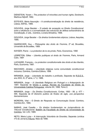 Direito Constitucional 1º Ano
DIENSTEIN, Yoram – The protection of minorities and human rights, Dordrecht,
Martinus Nijhoff, 1992.
ESTEVES, Maria Assunção – A constitucionalização do direito de resistência,
Lisboa, AAFDL, 1989.
GOUVEIA, Jorge Bacelar – O estado de excepção no Direito Constitucional:
entre a eficiência e a normatividade das estruturas de defesa extraordinária da
Constituição, 2 vols., Coimbra, Livraria Almedina, 1998.
GOUVEIA, Jorge Bacelar – Os direitos fundamentais atípicos, Lisboa, Aequitas,
1995.
HAARSCHER, Guy – Philosophie des droits de l’homme, 2ª ed, Bruxelles,
Université de Bruxelles, 1989.
KAYSER, Pierre – La protection de la vie privée, Paris, Economica, 1990
LEBRETON, Gilles – Libertés publiques et droits de l’homme, Paris, Armand
Colin, 1997
LUCHAIRE, François – La protection constitutionnelle des droits et des libertés,
Paris, Economia, 1987.
MACHADO, Jónatas – Liberdade religiosa numa comunidade constitucional
inclusiva, Coimbra, Coimbra Editora, 1996
MIRANDA, Jorge – Liberdade de trabalho e profissão, Separata da R.D.E.S.,
ano XXX, III, 2ª série, n.º 2, 1988.
MIRANDA, Jorge – A Liberdade Religiosa em Portugal e o Anteprojecto de
1997, Separata de Direito e Justiça, Revista da Faculdade de Direito da
Universidade Católica Portuguesa, volume XII, 1998, Tomo 2.
MIRANDA, Jorge – Os Direitos Constitucionais, Civitas, 1993 - 99, p. 477 –
495. Separata de El Derecho publico de finales de siglo, una perspectiva
iberoamericana.
MOREIRA, Vital – O Direito de Resposta na Comunicação Social, Coimbra,
Coimbra Ed., 1994.
NABAIS, José Casalta – Os direitos fundamentais na Jurisprudência do
Tribunal Constitucional, Boletim da Faculdade de Direito da Universidade de
Coimbra, Vol. LXV, 1989.
NETO, Maria Luísa – A Interrupção Voluntária da Gravidez, Separata Jurídica
nº3 do Jornal A Tribuna, Maio de 1998.
151
 