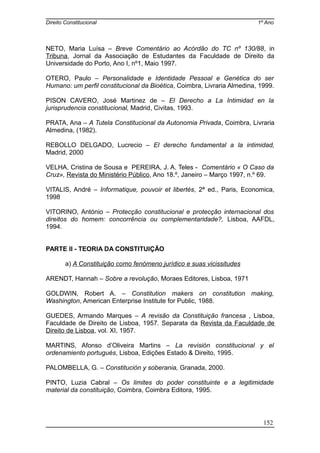 Direito Constitucional 1º Ano
NETO, Maria Luísa – Breve Comentário ao Acórdão do TC nº 130/88, in
Tribuna, Jornal da Associação de Estudantes da Faculdade de Direito da
Universidade do Porto, Ano I, nº1, Maio 1997.
OTERO, Paulo – Personalidade e Identidade Pessoal e Genética do ser
Humano: um perfil constitucional da Bioética, Coimbra, Livraria Almedina, 1999.
PISON CAVERO, José Martinez de – El Derecho a La Intimidad en la
jurisprudencia constitucional, Madrid, Civitas, 1993.
PRATA, Ana – A Tutela Constitucional da Autonomia Privada, Coimbra, Livraria
Almedina, (1982).
REBOLLO DELGADO, Lucrecio – El derecho fundamental a la intimidad,
Madrid, 2000
VELHA, Cristina de Sousa e PEREIRA, J. A. Teles - Comentário « O Caso da
Cruz», Revista do Ministério Público, Ano 18.º, Janeiro – Março 1997, n.º 69.
VITALIS, André – Informatique, pouvoir et libertés, 2ª ed., Paris, Economica,
1998
VITORINO, António – Protecção constitucional e protecção internacional dos
direitos do homem: concorrência ou complementaridade?, Lisboa, AAFDL,
1994.
PARTE II - TEORIA DA CONSTITUIÇÃO
a) A Constituição como fenómeno jurídico e suas vicissitudes
ARENDT, Hannah – Sobre a revolução, Moraes Editores, Lisboa, 1971
GOLDWIN, Robert A. – Constitution makers on constitution making,
Washington, American Enterprise Institute for Public, 1988.
GUEDES, Armando Marques – A revisão da Constituição francesa , Lisboa,
Faculdade de Direito de Lisboa, 1957. Separata da Revista da Faculdade de
Direito de Lisboa, vol. XI, 1957.
MARTINS, Afonso d’Oliveira Martins – La revisión constitucional y el
ordenamiento portugués, Lisboa, Edições Estado & Direito, 1995.
PALOMBELLA, G. – Constitución y soberania, Granada, 2000.
PINTO, Luzia Cabral – Os limites do poder constituinte e a legitimidade
material da constituição, Coimbra, Coimbra Editora, 1995.
152
 