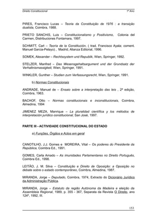 Direito Constitucional 1º Ano
PIRES, Francisco Lucas – Teoria da Constituição de 1976 : a transição
dualista, Coimbra, 1988.
PRIETO SANCHIS, Luis – Constitucionalismo y Positivismo, Colonia del
Carmen, Distribuciones Fontamara, 1997.
SCHMITT, Carl – Teoría de la Constitución, ( trad. Francisco Ayala; coment.
Manuel Garcia-Pelayo) , Madrid, Alianza Editorial, 1996.
SOMEK, Alexander – Rechtssystem und Republik, Wien, Springer, 1992.
STELZER, Manfred – Das Wesensgehaltsargument und der Grundsatz der
Verhaltnismassigkeit, Wien, Springer, 1991.
WINKLER, Gunther – Studien zum Verfassungsrecht, Wien, Springer, 1991.
b) Normas Constitucionais
ANDRADE, Manuel de – Ensaio sobre a interpretação das leis , 2ª edição,
Coimbra, 1963.
BACHOF, Otto – Normas constitucionais e inconstitucionais, Coimbra,
Almedina, 1994
JIMENEZ MEZA, Manrique – La pluralidad científica y los métodos de
interpretación jurídico constitucional, San José, 1997.
PARTE III - ACTIVIDADE CONSTITUCIONAL DO ESTADO
a) Funções, Órgãos e Actos em geral
CANOTILHO, J.J. Gomes e MOREIRA, Vital – Os poderes do Presidente da
República, Coimbra Ed., 1991.
GOMES, Carla Amado – As imunidades Parlamentares no Direito Português,
Coimbra Ed., 1998.
LEITÃO, J. M. Silva – Constituição e Direito de Oposição: a Oposição no
debate sobre o estado contemporâneo, Coimbra, Almedina, 1987.
MIRANDA, Jorge – Deputado, Coimbra, 1974, Extracto do Dicionário Jurídico
da Administração Pública.
MIRANDA, Jorge – Estatuto da região Autónoma da Madeira e eleição da
Assembleia Regional, 1989, p. 355 - 367, Separata da Revista O Direito, ano
124º, 1992, III.
153
 