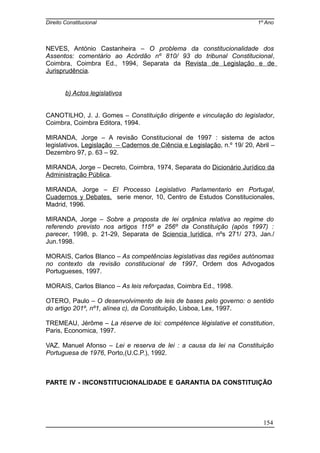 Direito Constitucional 1º Ano
NEVES, António Castanheira – O problema da constitucionalidade dos
Assentos: comentário ao Acórdão nº 810/ 93 do tribunal Constitucional,
Coimbra, Coimbra Ed., 1994, Separata da Revista de Legislação e de
Jurisprudência.
b) Actos legislativos
CANOTILHO, J. J. Gomes – Constituição dirigente e vinculação do legislador,
Coimbra, Coimbra Editora, 1994.
MIRANDA, Jorge – A revisão Constitucional de 1997 : sistema de actos
legislativos, Legislação – Cadernos de Ciência e Legislação, n.º 19/ 20, Abril –
Dezembro 97, p. 63 – 92.
MIRANDA, Jorge – Decreto, Coimbra, 1974, Separata do Dicionário Jurídico da
Administração Pública.
MIRANDA, Jorge – El Processo Legislativo Parlamentario en Portugal,
Cuadernos y Debates, serie menor, 10, Centro de Estudos Constitucionales,
Madrid, 1996.
MIRANDA, Jorge – Sobre a proposta de lei orgânica relativa ao regime do
referendo previsto nos artigos 115º e 256º da Constituição (após 1997) :
parecer, 1998, p. 21-29, Separata de Sciencia Iuridica, nºs 271/ 273, Jan./
Jun.1998.
MORAIS, Carlos Blanco – As competências legislativas das regiões autónomas
no contexto da revisão constitucional de 1997, Ordem dos Advogados
Portugueses, 1997.
MORAIS, Carlos Blanco – As leis reforçadas, Coimbra Ed., 1998.
OTERO, Paulo – O desenvolvimento de leis de bases pelo governo: o sentido
do artigo 201º, nº1, alínea c), da Constituição, Lisboa, Lex, 1997.
TREMEAU, Jérôme – La réserve de loi: compétence législative et constitution,
Paris, Economica, 1997.
VAZ, Manuel Afonso – Lei e reserva de lei : a causa da lei na Constituição
Portuguesa de 1976, Porto,(U.C.P.), 1992.
PARTE IV - INCONSTITUCIONALIDADE E GARANTIA DA CONSTITUIÇÃO
154
 