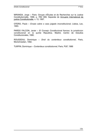 Direito Constitucional 1º Ano
MIRANDA, Jorge – Paris: Groupe d’Études et de Recherches sur la Justice
Constitutionnelle, 1998, p. 785/ 808, Separata de Annuaire International de
justice Constitutionelle, v. 13, 1997.
OTERO, Paulo – Ensaio sobre o caso julgado inconstitucional, Lisboa, Lex,
1993.
PARDO FALCON, Javier – El Consejo Constitucional frances: la jurisdiccion
constitucional en la quinta Republica, Madrid, Centro de Estudios
Constitucionales, 1990.
ROUSSEAU, Dominique – Droit du contentieux constitutionnel, Paris,
Montchrestien, 1992.
TURPIN, Dominique – Contentieux constitutionnel, Paris, PUF, 1986
156
 