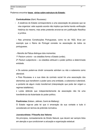 Direito Constitucional 1º
Ano
Podemos encontrar teses várias sobre estrutura do Estado:
Contratualistas (Kant, Rousseau)
- A essência do Estado corresponderia a uma associação de pessoas que se
visa organizar: este suposto acordo não implica que tenha havido verificação
histórica do mesmo, mas antes pretende arvorar-se em justificação filosófica
e jurídica.
- Nas primeiras Constituições Portuguesas, como na de 1822, lê-se por
exemplo que o Reino de Portugal consiste na associação de todos os
portugueses.
- Marsílio de Pádua distingue dois momentos:
1º Pactum unionis – os cidadãos forma o Estado (união).
2º Pactum subjectionis – os cidadãos atribuem o poder político a determinada
entidade.
• Os autores podem-se dividir consoante admitam ou não a soberania como
alienável.
• Para Rousseau e a sua ideia de contrato social há uma associação dos
elementos que transferem o poder para uma entidade, a soberania é alienável,
e portanto de algum modo transferível (interpretação que pode dar origem a
regimes totalitários).
• Locke defende que independentemente da associação não há uma
transferência da titularidade do poder político.
Positivistas (Kelsen, Jellinek, Carré de Malberg):
O Estado rege-se pela lei que é emanação da sua vontade e tudo é
considerado em termos de pirâmide normativa.
Jusnaturalistas / Filosofia dos Valores
Há princípios, nomeadamente de Direito Natural, que devem ser sempre tidos
em atenção e que condicionam a actuação e organização estadual.
17
 