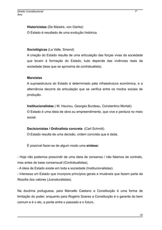 Direito Constitucional 1º
Ano
Historicistas (De Maistre, von Gierke)
O Estado é resultado de uma evolução histórica.
Sociológicas (La Valle, Smend)
A criação do Estado resulta de uma articulação das forças vivas da sociedade
que levam à formação do Estado; tudo depende das vivências reais da
sociedade (tese que se aproxima da contratualista).
Marxistas
A supraestrutura do Estado é determinado pela infraestrutura económica, e a
alternância decorre da articulação que se verifica entre os modos sociais de
produção.
Institucionalistas ( M. Hauriou, Georges Burdeau, Constantino Mortati)
O Estado é uma ideia de obra ou empreendimento, que vive e perdura no meio
social.
Decisionistas / Ordinalista concreta (Carl Schmitt)
O Estado resulta de uma decisão, ordem concreta que é dada.
É possível fazer-se de algum modo uma síntese:
- Hoje não podemos prescindir de uma ideia de consenso / não falamos de contrato,
mas antes de base consensual (Contratualistas).
- A ideia de Estado existe em toda a sociedade (Institucionalistas).
- Interessa um Estado que incorpore princípios gerais e imutáveis que fazem parte da
filosofia dos valores (Jusnaturalistas).
Na doutrina portuguesa, para Marcello Caetano a Constituição é uma forma de
limitação do poder, enquanto para Rogério Soares a Constituição é o garante do bem
comum e é o elo, a ponte entre o passado e o futuro.
18
 